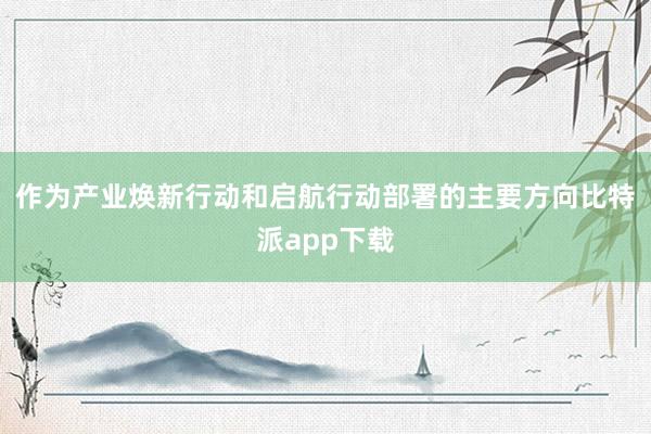 作为产业焕新行动和启航行动部署的主要方向比特派app下载