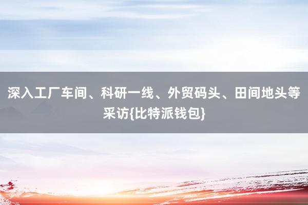 深入工厂车间、科研一线、外贸码头、田间地头等采访{比特派钱包}