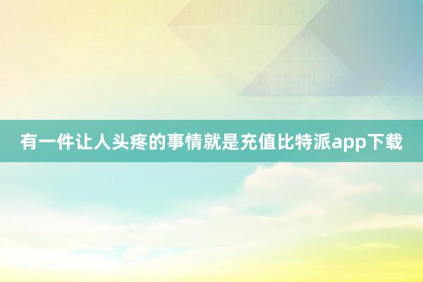 有一件让人头疼的事情就是充值比特派app下载